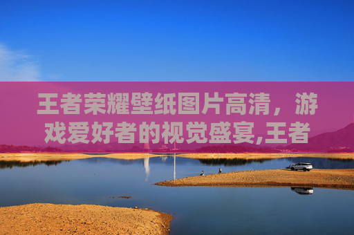 王者荣耀壁纸图片高清，游戏爱好者的视觉盛宴,王者荣耀壁纸图片高清霸气