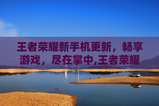 王者荣耀新手机更新，畅享游戏，尽在掌中,王者荣耀手机更新速度很慢