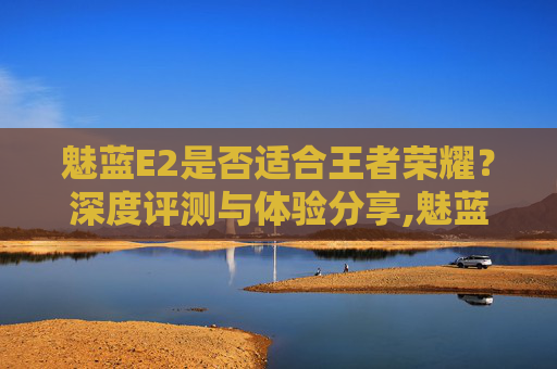 魅蓝E2是否适合王者荣耀？深度评测与体验分享,魅蓝e2王者荣耀卡吗知乎