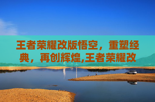 王者荣耀改版悟空，重塑经典，再创辉煌,王者荣耀改版悟空怎么玩