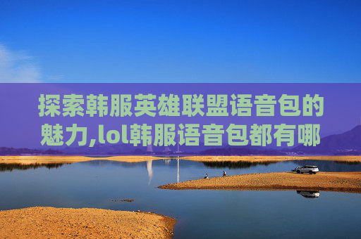 探索韩服英雄联盟语音包的魅力,lol韩服语音包都有哪些