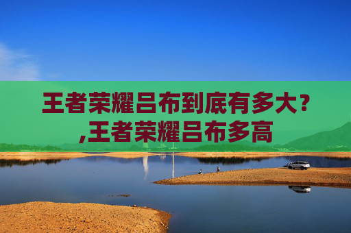 王者荣耀吕布到底有多大？,王者荣耀吕布多高