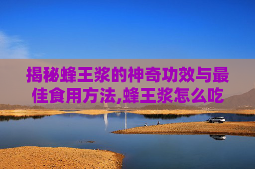 揭秘蜂王浆的神奇功效与最佳食用方法,蜂王浆怎么吃效果最好?适合哪些人群长期服用