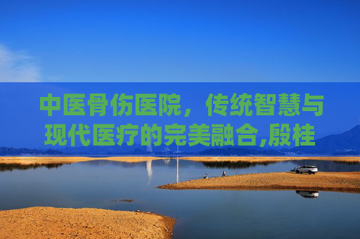 中医骨伤医院，传统智慧与现代医疗的完美融合,殷桂秀中医骨伤医院