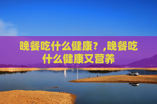 晚餐吃什么健康？,晚餐吃什么健康又营养