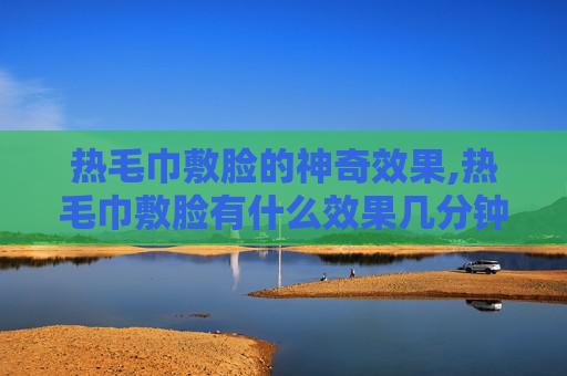热毛巾敷脸的神奇效果,热毛巾敷脸有什么效果几分钟