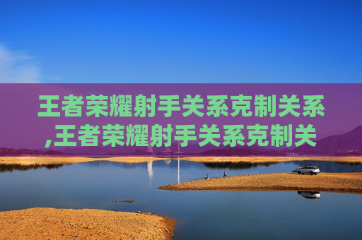 王者荣耀射手关系克制关系,王者荣耀射手关系克制关系怎么解除