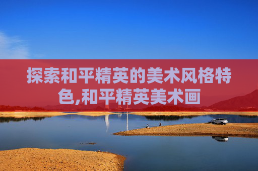 探索和平精英的美术风格特色,和平精英美术画