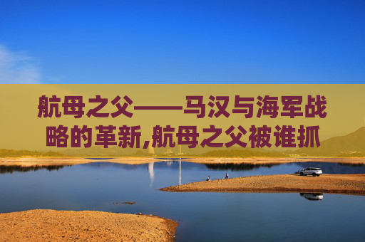 航母之父——马汉与海军战略的革新,航母之父被谁抓走了