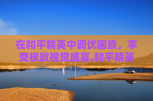 在和平精英中调优画质，享受极致视觉盛宴,和平精英的画质怎么调最好