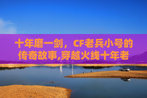 十年磨一剑，CF老兵小号的传奇故事,穿越火线十年老兵