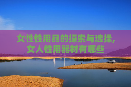 女性性用品的探索与选择,女人性用器材有哪些