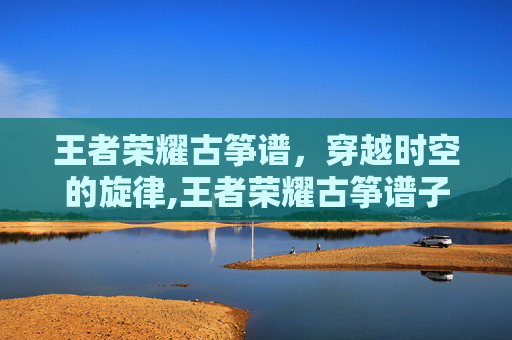 王者荣耀古筝谱，穿越时空的旋律,王者荣耀古筝谱子