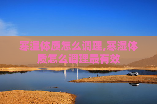 寒湿体质怎么调理,寒湿体质怎么调理最有效