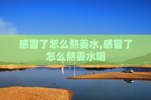 感冒了怎么熬姜水,感冒了怎么熬姜水喝