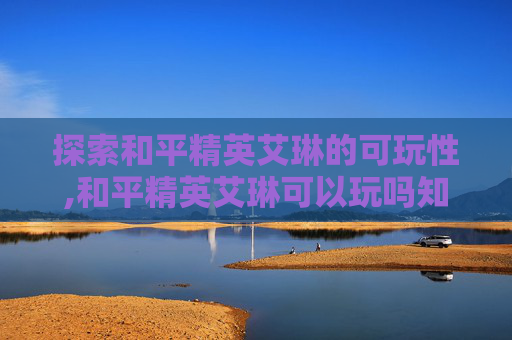 探索和平精英艾琳的可玩性,和平精英艾琳可以玩吗知乎