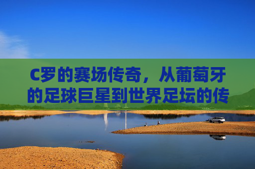 C罗的赛场传奇，从葡萄牙的足球巨星到世界足坛的传奇,c罗比赛时间