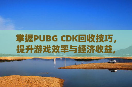 掌握PUBG CDK回收技巧，提升游戏效率与经济收益,PUBG卖的CDK哪来的