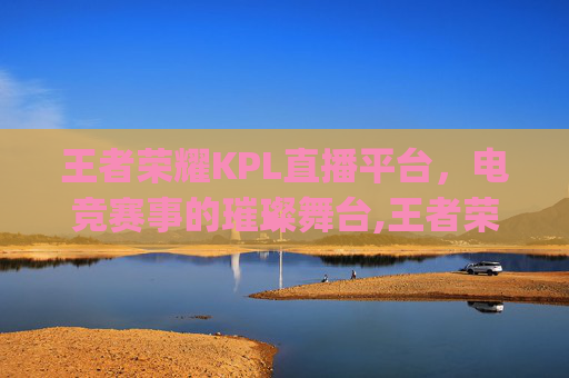 王者荣耀KPL直播平台，电竞赛事的璀璨舞台,王者荣耀kpl直播平台叫什么