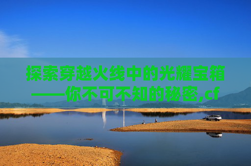 探索穿越火线中的光耀宝箱——你不可不知的秘密,cf光耀宝箱干嘛用的最多