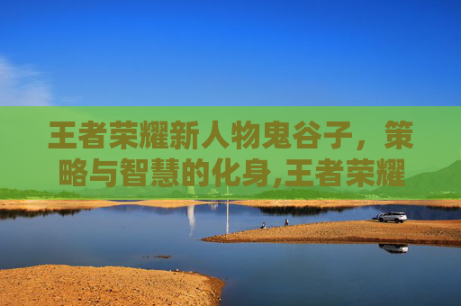 王者荣耀新人物鬼谷子，策略与智慧的化身,王者荣耀新人物鬼谷子怎么获得