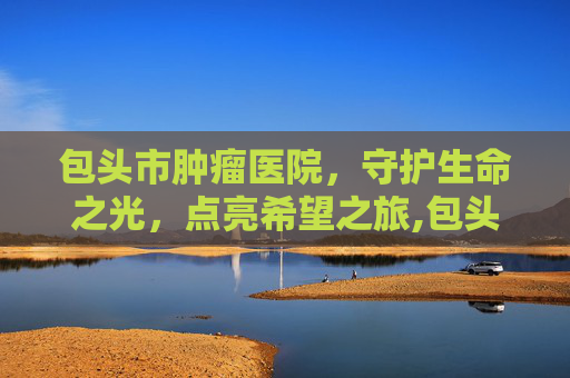 包头市肿瘤医院，守护生命之光，点亮希望之旅,包头市肿瘤医院官网