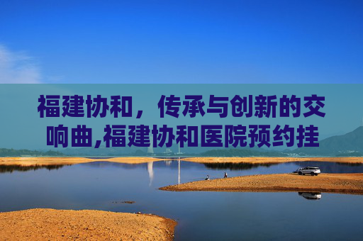 福建协和，传承与创新的交响曲,福建协和医院预约挂号官网