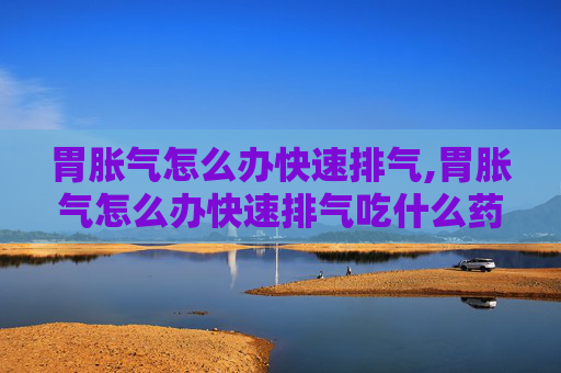 胃胀气怎么办快速排气,胃胀气怎么办快速排气吃什么药