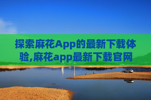 探索麻花App的最新下载体验,麻花app最新下载官网