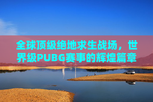 全球顶级绝地求生战场，世界级PUBG赛事的辉煌篇章,世界级扑救集锦