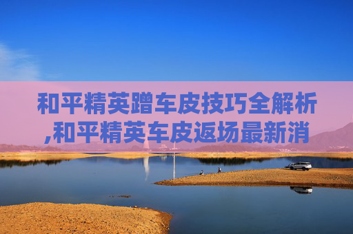 和平精英蹭车皮技巧全解析,和平精英车皮返场最新消息