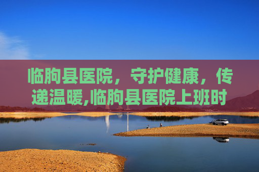 临朐县医院，守护健康，传递温暖,临朐县医院上班时间