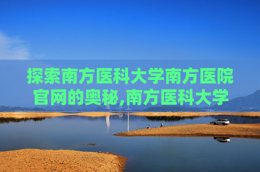探索南方医科大学南方医院官网的奥秘,南方医科大学南方医院官网进修