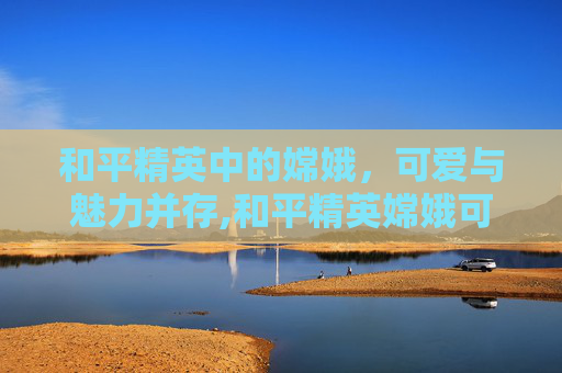 和平精英中的嫦娥，可爱与魅力并存,和平精英嫦娥可爱视频