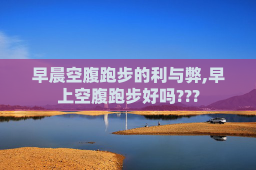 早晨空腹跑步的利与弊,早上空腹跑步好吗???