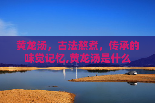 黄龙汤，古法熬煮，传承的味觉记忆,黄龙汤是什么
