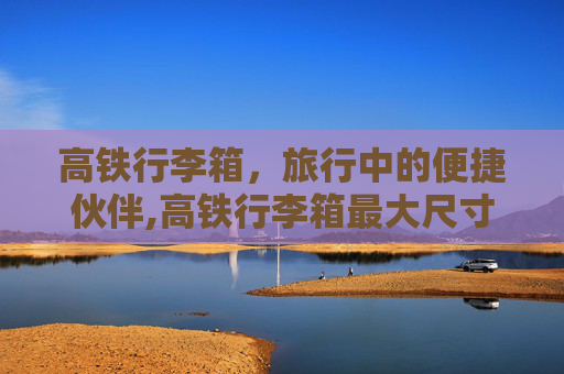 高铁行李箱，旅行中的便捷伙伴,高铁行李箱最大尺寸