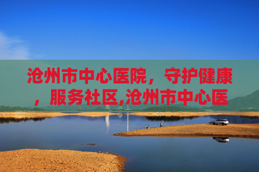沧州市中心医院，守护健康，服务社区,沧州市中心医院官网