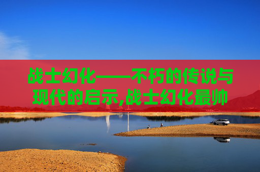 战士幻化——不朽的传说与现代的启示,战士幻化最帅的一套