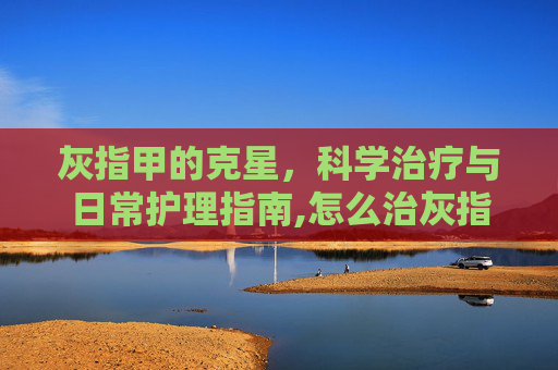 灰指甲的克星，科学治疗与日常护理指南,怎么治灰指甲最有效