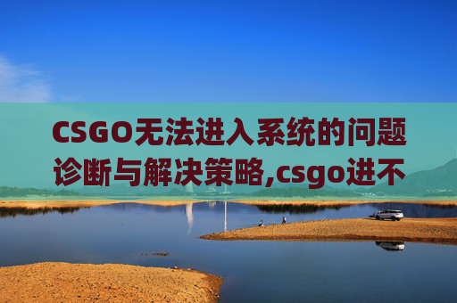CSGO无法进入系统的问题诊断与解决策略,csgo进不了游戏怎么办