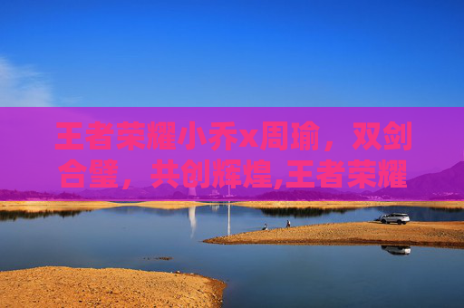王者荣耀小乔x周瑜，双剑合璧，共创辉煌,王者荣耀小乔周瑜情侣皮肤