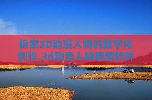 探索3D动漫人物的数字化创作,3d动漫人物模型软件