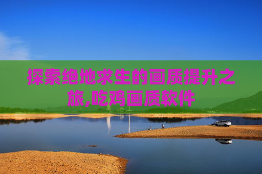 探索绝地求生的画质提升之旅,吃鸡画质软件