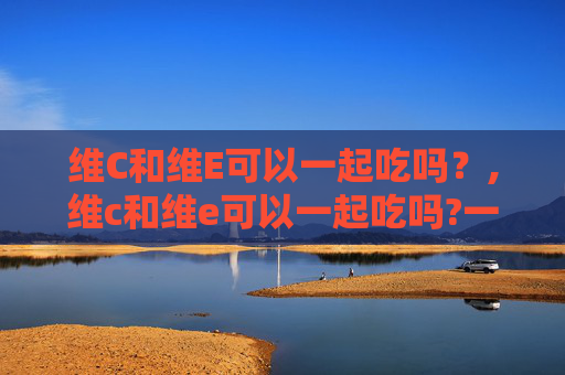 维C和维E可以一起吃吗？,维c和维e可以一起吃吗?一起吃有什么好处吗?