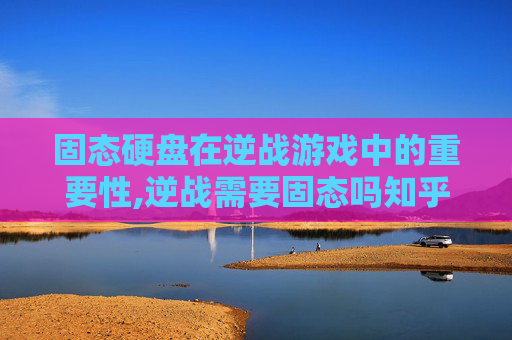固态硬盘在逆战游戏中的重要性,逆战需要固态吗知乎