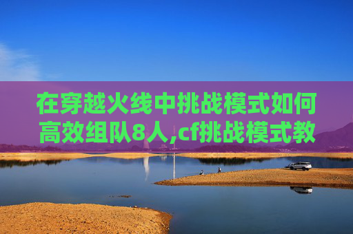 在穿越火线中挑战模式如何高效组队8人,cf挑战模式教程