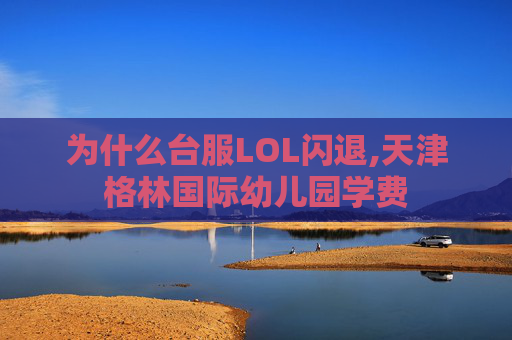 为什么台服LOL闪退,天津格林国际幼儿园学费