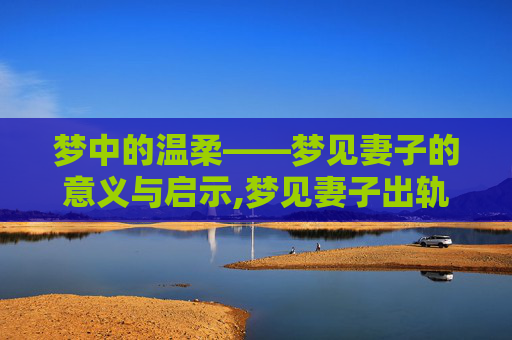 梦中的温柔——梦见妻子的意义与启示,梦见妻子出轨的解梦