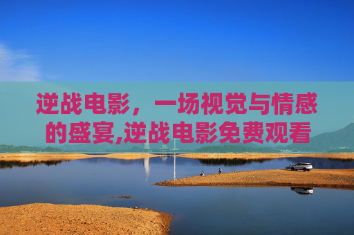 逆战电影，一场视觉与情感的盛宴,逆战电影免费观看完整版